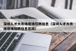 深圳人才大市场现场招聘信息（深圳人才大市场现场招聘信息官网）