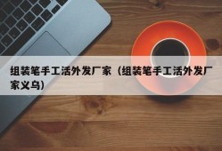 组装笔手工活外发厂家（组装笔手工活外发厂家义乌）