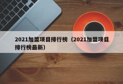 2021加盟项目排行榜（2021加盟项目排行榜最新）