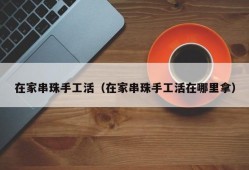 在家串珠手工活（在家串珠手工活在哪里拿）