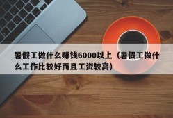 暑假工做什么赚钱6000以上（暑假工做什么工作比较好而且工资较高）