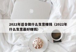 2022年适合做什么生意赚钱（2022年什么生意最好赚钱）