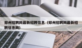 郑州招聘网最新招聘信息（郑州招聘网最新招聘信息网）