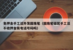 免押金手工活外发圆珠笔（圆珠笔组装手工活不收押金有电话号码吗）