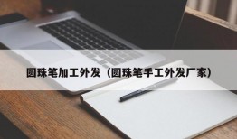 圆珠笔加工外发（圆珠笔手工外发厂家）