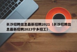 长沙招聘信息最新招聘2021（长沙招聘信息最新招聘2023宁乡招工）