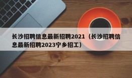 长沙招聘信息最新招聘2021（长沙招聘信息最新招聘2023宁乡招工）