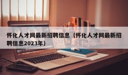 怀化人才网最新招聘信息（怀化人才网最新招聘信息2023年）