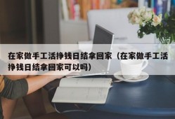 在家做手工活挣钱日结拿回家（在家做手工活挣钱日结拿回家可以吗）