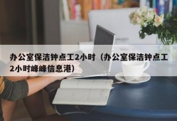 办公室保洁钟点工2小时（办公室保洁钟点工2小时峰峰信息港）