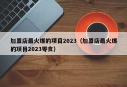 加盟店最火爆的项目2023（加盟店最火爆的项目2023零食）