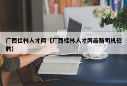 广西桂林人才网（广西桂林人才网最新司机招聘）