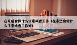 在家适合做什么生意或者工作（在家适合做什么生意或者工作好）