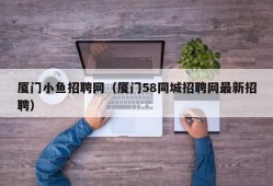 厦门小鱼招聘网（厦门58同城招聘网最新招聘）