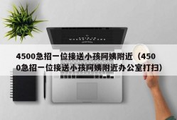 4500急招一位接送小孩阿姨附近（4500急招一位接送小孩阿姨附近办公室打扫）