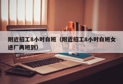 附近招工8小时白班（附近招工8小时白班女进厂两班到）