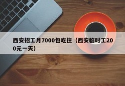 西安招工月7000包吃住（西安临时工200元一天）