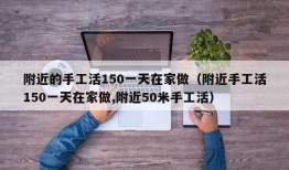 附近的手工活150一天在家做（附近手工活150一天在家做,附近50米手工活）