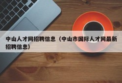 中山人才网招聘信息（中山市国际人才网最新招聘信息）