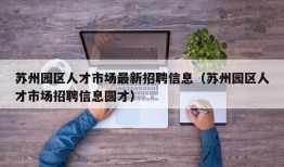 苏州园区人才市场最新招聘信息（苏州园区人才市场招聘信息圆才）