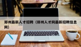 郑州最新人才招聘（郑州人才网最新招聘信息网）