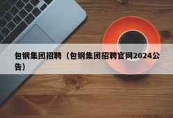 包钢集团招聘（包钢集团招聘官网2024公告）