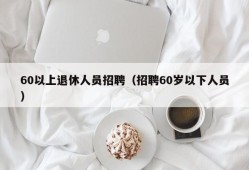 60以上退休人员招聘（招聘60岁以下人员）