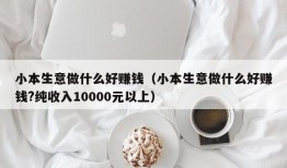 小本生意做什么好赚钱（小本生意做什么好赚钱?纯收入10000元以上）