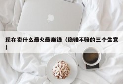 现在卖什么最火最赚钱（稳赚不赔的三个生意）