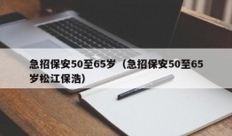 急招保安50至65岁（急招保安50至65岁松江保浩）