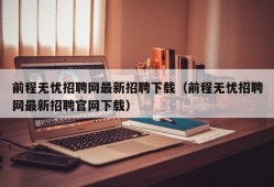 前程无忧招聘网最新招聘下载（前程无忧招聘网最新招聘官网下载）