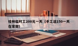 桂林临时工200元一天（手工活150一天在家做）