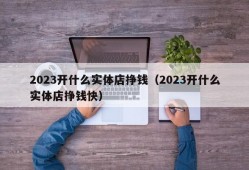 2023开什么实体店挣钱（2023开什么实体店挣钱快）