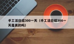 手工活日结300一天（手工活日结300一天是真的吗）