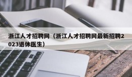 浙江人才招聘网（浙江人才招聘网最新招聘2023退休医生）