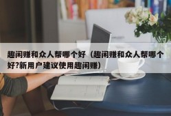 趣闲赚和众人帮哪个好（趣闲赚和众人帮哪个好?新用户建议使用趣闲赚）