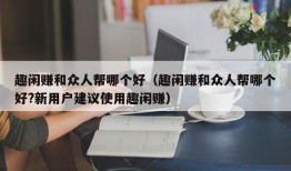 趣闲赚和众人帮哪个好（趣闲赚和众人帮哪个好?新用户建议使用趣闲赚）