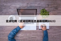 芜湖招聘（芜湖招聘信息最新招聘2023）