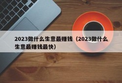 2023做什么生意最赚钱（2023做什么生意最赚钱最快）