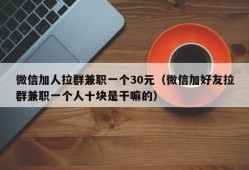 微信加人拉群兼职一个30元（微信加好友拉群兼职一个人十块是干嘛的）