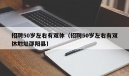 招聘50岁左右有双休（招聘50岁左右有双休地址邵阳县）