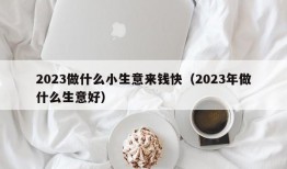 2023做什么小生意来钱快（2023年做什么生意好）