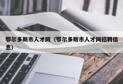 鄂尔多斯市人才网（鄂尔多斯市人才网招聘信息）