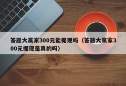 答题大赢家300元能提现吗（答题大赢家300元提现是真的吗）