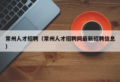 常州人才招聘（常州人才招聘网最新招聘信息）