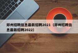 郑州招聘信息最新招聘2021（郑州招聘信息最新招聘2022）