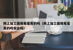 网上加工圆珠笔是真的吗（网上加工圆珠笔是真的吗安全吗）