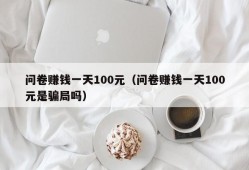 问卷赚钱一天100元（问卷赚钱一天100元是骗局吗）