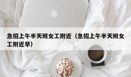 急招上午半天班女工附近（急招上午半天班女工附近早）