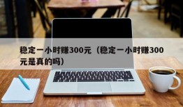 稳定一小时赚300元（稳定一小时赚300元是真的吗）